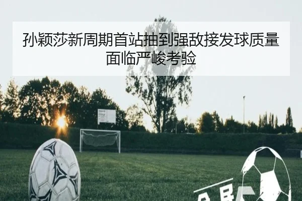 孙颖莎新周期首站抽到强敌接发球质量面临严峻考验