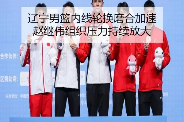 辽宁男篮内线轮换磨合加速 赵继伟组织压力持续放大